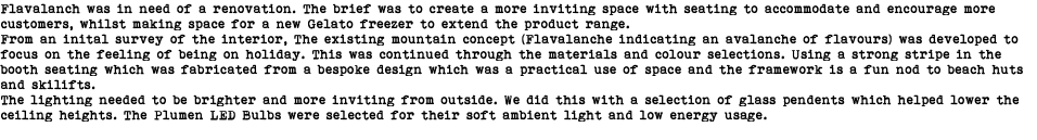 Flavalanch was in need of a renovation. The brief was to create a more inviting space with seating to accommodate and encourage more customers, whilst making space for a new Gelato freezer to extend the product range. From an inital survey of the interior, The existing mountain concept (Flavalanche indicating an avalanche of flavours) was developed to focus on the feeling of being on holiday. This was continued through the materials and colour selections. Using a strong stripe in the booth seating which was fabricated from a bespoke design which was a practical use of space and the framework is a fun nod to beach huts and skilifts. The lighting needed to be brighter and more inviting from outside. We did this with a selection of glass pendents which helped lower the ceiling heights. The Plumen LED Bulbs were selected for their soft ambient light and low energy usage. 